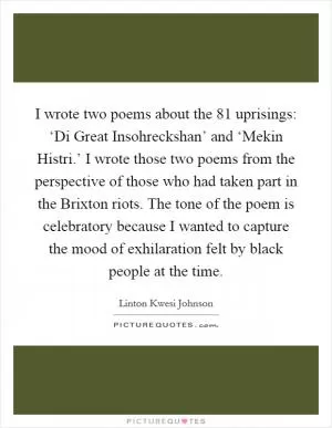 I wrote two poems about the  81 uprisings: ‘Di Great Insohreckshan’ and ‘Mekin Histri.’ I wrote those two poems from the perspective of those who had taken part in the Brixton riots. The tone of the poem is celebratory because I wanted to capture the mood of exhilaration felt by black people at the time Picture Quote #1