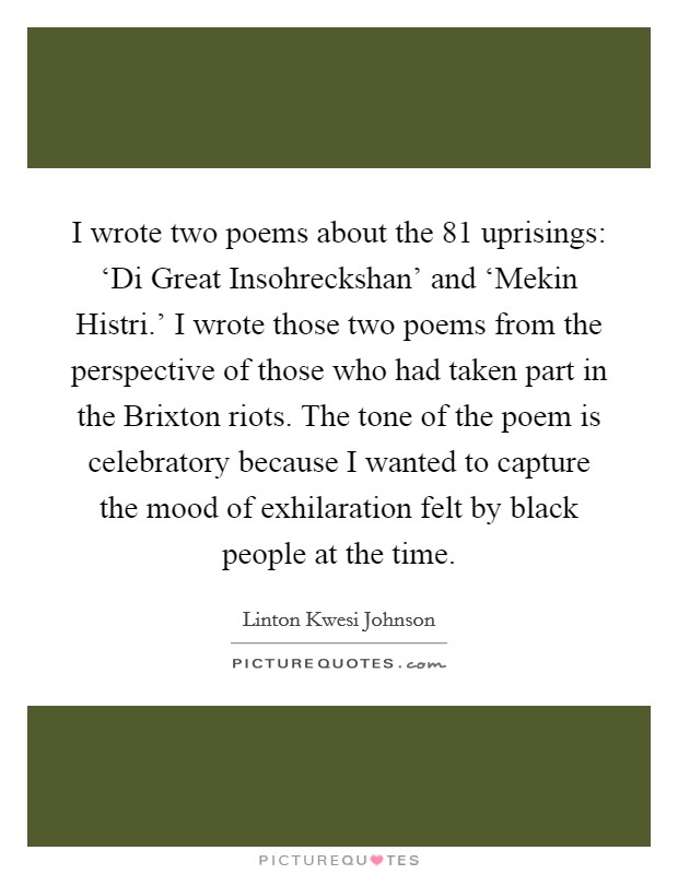 I wrote two poems about the  81 uprisings: ‘Di Great Insohreckshan' and ‘Mekin Histri.' I wrote those two poems from the perspective of those who had taken part in the Brixton riots. The tone of the poem is celebratory because I wanted to capture the mood of exhilaration felt by black people at the time Picture Quote #1