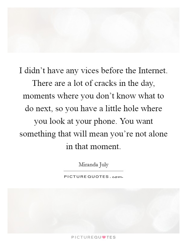 I didn't have any vices before the Internet. There are a lot of cracks in the day, moments where you don't know what to do next, so you have a little hole where you look at your phone. You want something that will mean you're not alone in that moment Picture Quote #1