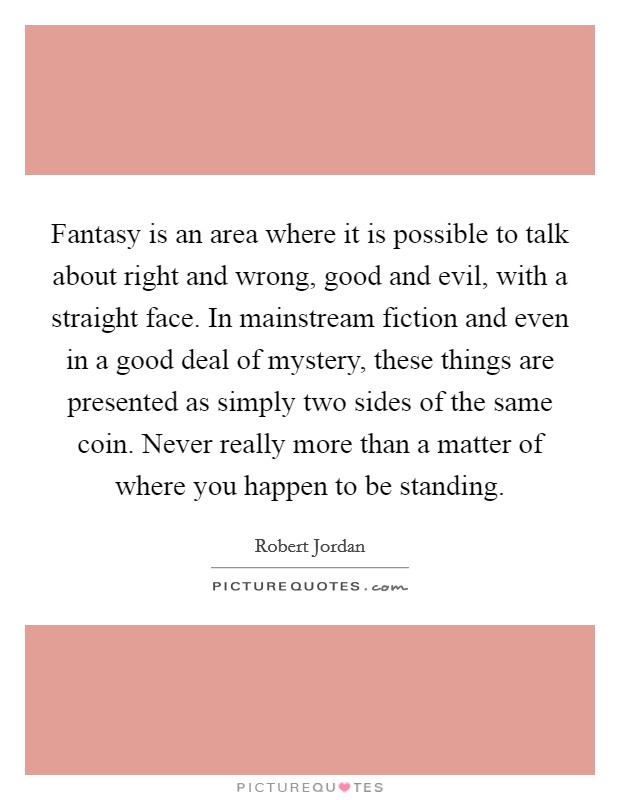 Fantasy is an area where it is possible to talk about right and wrong, good and evil, with a straight face. In mainstream fiction and even in a good deal of mystery, these things are presented as simply two sides of the same coin. Never really more than a matter of where you happen to be standing Picture Quote #1
