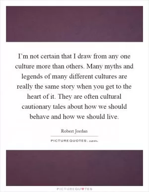 I’m not certain that I draw from any one culture more than others. Many myths and legends of many different cultures are really the same story when you get to the heart of it. They are often cultural cautionary tales about how we should behave and how we should live Picture Quote #1