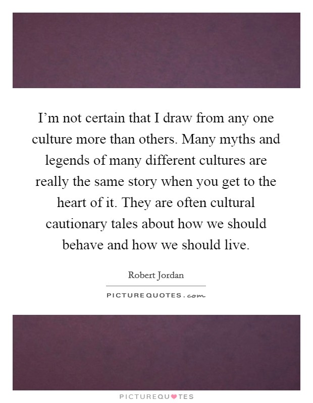 I'm not certain that I draw from any one culture more than others. Many myths and legends of many different cultures are really the same story when you get to the heart of it. They are often cultural cautionary tales about how we should behave and how we should live Picture Quote #1