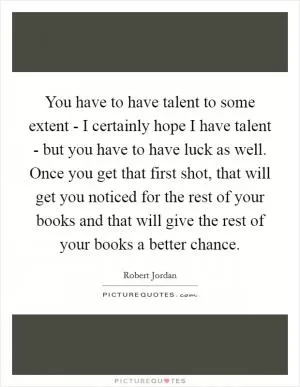 You have to have talent to some extent - I certainly hope I have talent - but you have to have luck as well. Once you get that first shot, that will get you noticed for the rest of your books and that will give the rest of your books a better chance Picture Quote #1