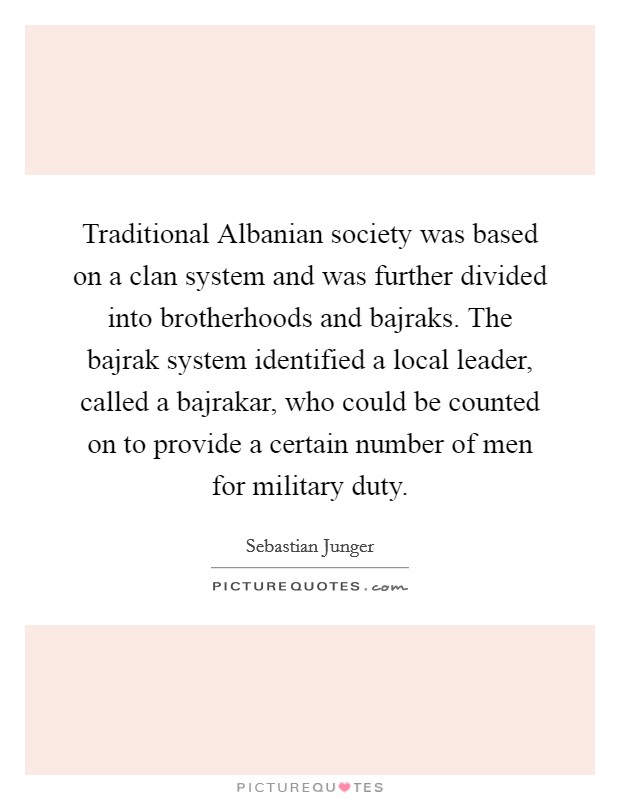 Traditional Albanian society was based on a clan system and was further divided into brotherhoods and bajraks. The bajrak system identified a local leader, called a bajrakar, who could be counted on to provide a certain number of men for military duty Picture Quote #1