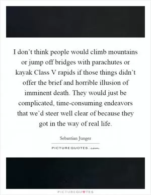 I don’t think people would climb mountains or jump off bridges with parachutes or kayak Class V rapids if those things didn’t offer the brief and horrible illusion of imminent death. They would just be complicated, time-consuming endeavors that we’d steer well clear of because they got in the way of real life Picture Quote #1