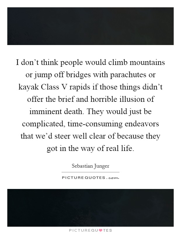 I don't think people would climb mountains or jump off bridges with parachutes or kayak Class V rapids if those things didn't offer the brief and horrible illusion of imminent death. They would just be complicated, time-consuming endeavors that we'd steer well clear of because they got in the way of real life Picture Quote #1