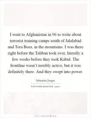 I went to Afghanistan in  96 to write about terrorist training camps south of Jalalabad and Tora Bora, in the mountains. I was there right before the Taliban took over, literally a few weeks before they took Kabul. The frontline wasn’t terribly active, but it was definitely there. And they swept into power Picture Quote #1