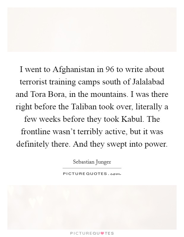 I went to Afghanistan in  96 to write about terrorist training camps south of Jalalabad and Tora Bora, in the mountains. I was there right before the Taliban took over, literally a few weeks before they took Kabul. The frontline wasn't terribly active, but it was definitely there. And they swept into power Picture Quote #1