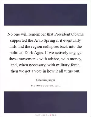 No one will remember that President Obama supported the Arab Spring if it eventually fails and the region collapses back into the political Dark Ages. If we actively engage these movements with advice, with money, and, when necessary, with military force, then we get a vote in how it all turns out Picture Quote #1