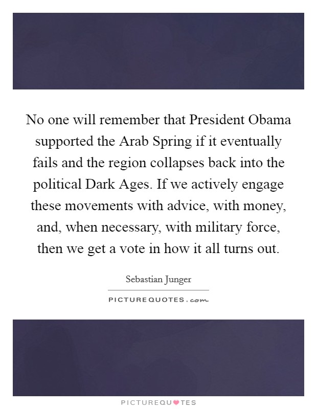 No one will remember that President Obama supported the Arab Spring if it eventually fails and the region collapses back into the political Dark Ages. If we actively engage these movements with advice, with money, and, when necessary, with military force, then we get a vote in how it all turns out Picture Quote #1