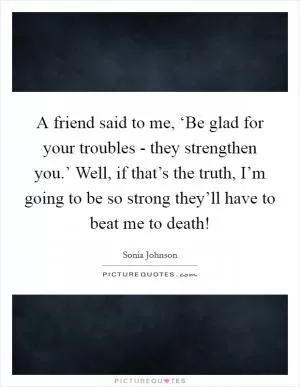 A friend said to me, ‘Be glad for your troubles - they strengthen you.’ Well, if that’s the truth, I’m going to be so strong they’ll have to beat me to death! Picture Quote #1