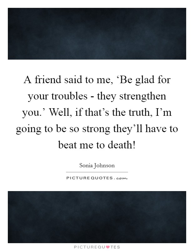 A friend said to me, ‘Be glad for your troubles - they strengthen you.' Well, if that's the truth, I'm going to be so strong they'll have to beat me to death! Picture Quote #1