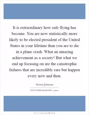 It is extraordinary how safe flying has become. You are now statistically more likely to be elected president of the United States in your lifetime than you are to die in a plane crash. What an amazing achievement as a society! But what we end up focusing on are the catastrophic failures that are incredibly rare but happen every now and then Picture Quote #1