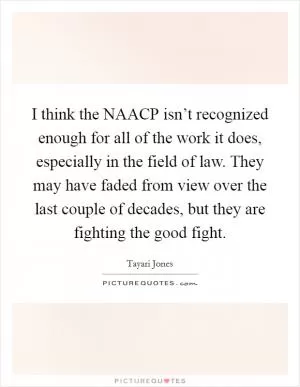 I think the NAACP isn’t recognized enough for all of the work it does, especially in the field of law. They may have faded from view over the last couple of decades, but they are fighting the good fight Picture Quote #1