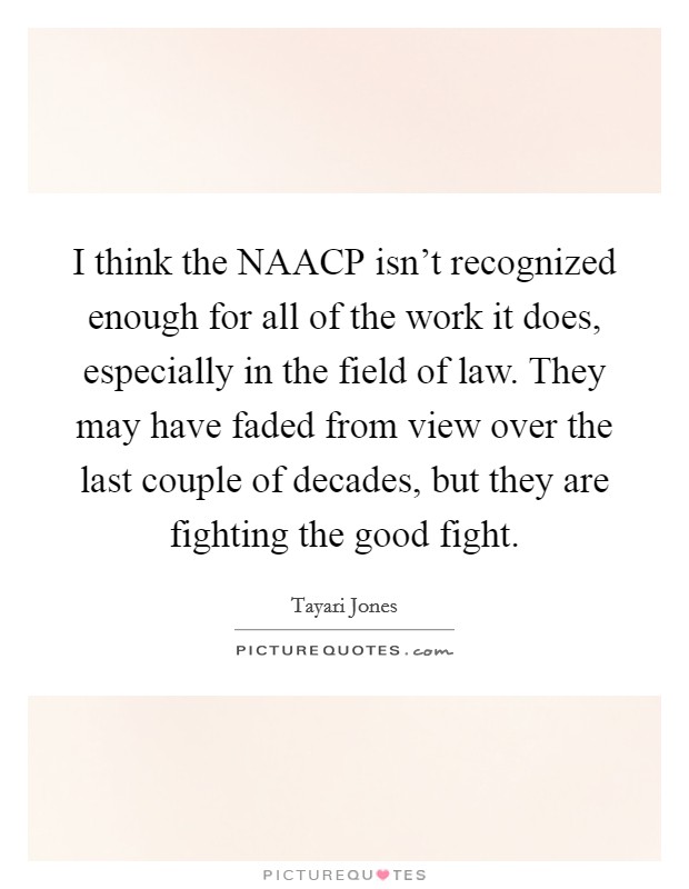I think the NAACP isn't recognized enough for all of the work it does, especially in the field of law. They may have faded from view over the last couple of decades, but they are fighting the good fight Picture Quote #1
