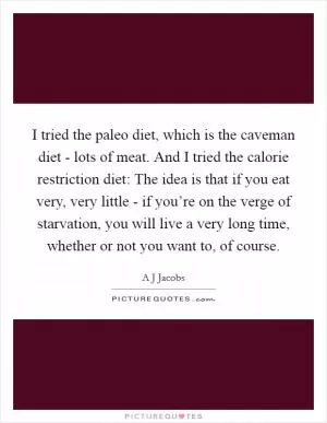 I tried the paleo diet, which is the caveman diet - lots of meat. And I tried the calorie restriction diet: The idea is that if you eat very, very little - if you’re on the verge of starvation, you will live a very long time, whether or not you want to, of course Picture Quote #1