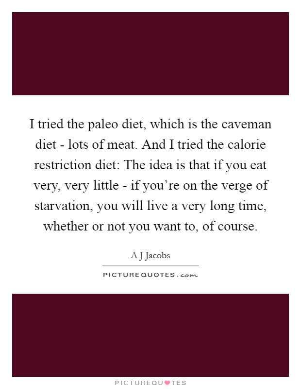 I tried the paleo diet, which is the caveman diet - lots of meat. And I tried the calorie restriction diet: The idea is that if you eat very, very little - if you're on the verge of starvation, you will live a very long time, whether or not you want to, of course Picture Quote #1