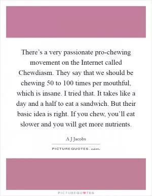 There’s a very passionate pro-chewing movement on the Internet called Chewdiasm. They say that we should be chewing 50 to 100 times per mouthful, which is insane. I tried that. It takes like a day and a half to eat a sandwich. But their basic idea is right. If you chew, you’ll eat slower and you will get more nutrients Picture Quote #1