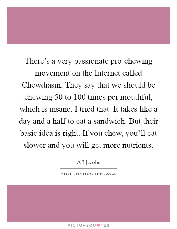 There's a very passionate pro-chewing movement on the Internet called Chewdiasm. They say that we should be chewing 50 to 100 times per mouthful, which is insane. I tried that. It takes like a day and a half to eat a sandwich. But their basic idea is right. If you chew, you'll eat slower and you will get more nutrients Picture Quote #1