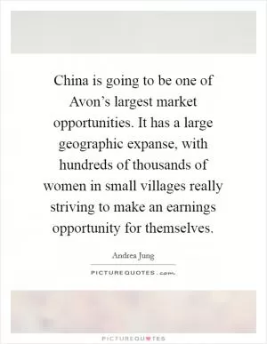 China is going to be one of Avon’s largest market opportunities. It has a large geographic expanse, with hundreds of thousands of women in small villages really striving to make an earnings opportunity for themselves Picture Quote #1