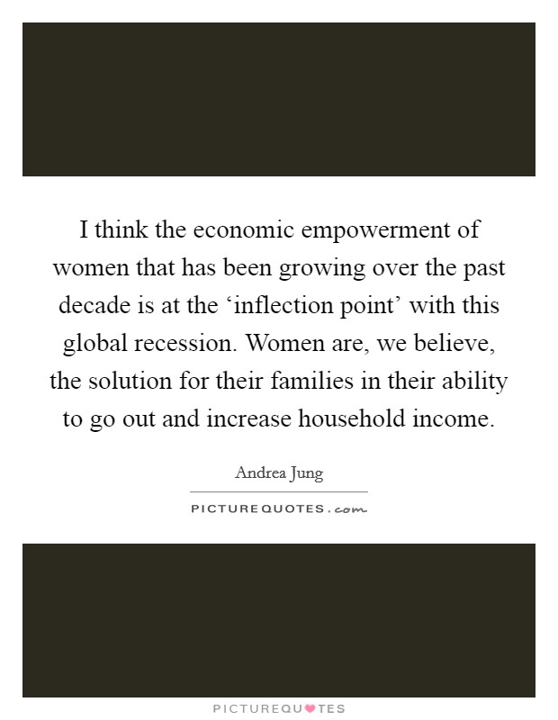 I think the economic empowerment of women that has been growing over the past decade is at the ‘inflection point' with this global recession. Women are, we believe, the solution for their families in their ability to go out and increase household income Picture Quote #1