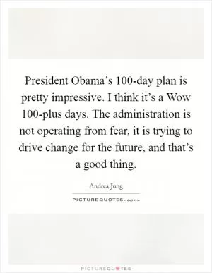 President Obama’s 100-day plan is pretty impressive. I think it’s a Wow 100-plus days. The administration is not operating from fear, it is trying to drive change for the future, and that’s a good thing Picture Quote #1