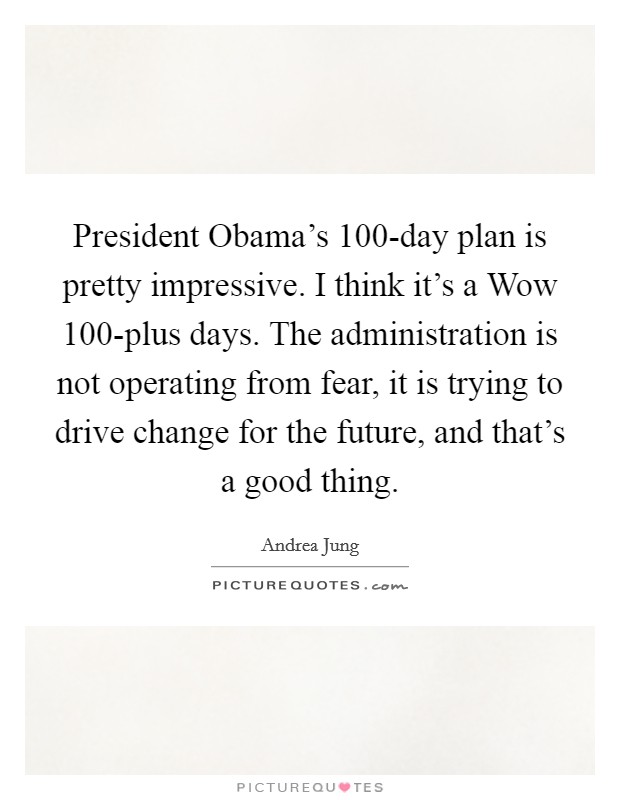 President Obama's 100-day plan is pretty impressive. I think it's a Wow 100-plus days. The administration is not operating from fear, it is trying to drive change for the future, and that's a good thing Picture Quote #1