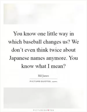 You know one little way in which baseball changes us? We don’t even think twice about Japanese names anymore. You know what I mean? Picture Quote #1