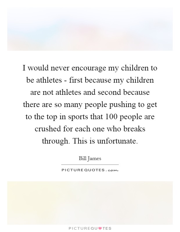 I would never encourage my children to be athletes - first because my children are not athletes and second because there are so many people pushing to get to the top in sports that 100 people are crushed for each one who breaks through. This is unfortunate Picture Quote #1