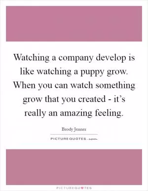 Watching a company develop is like watching a puppy grow. When you can watch something grow that you created - it’s really an amazing feeling Picture Quote #1
