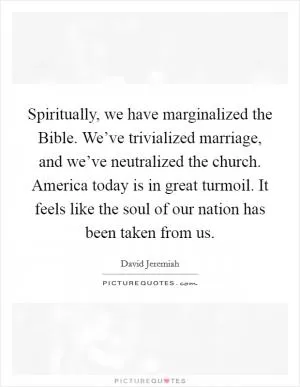 Spiritually, we have marginalized the Bible. We’ve trivialized marriage, and we’ve neutralized the church. America today is in great turmoil. It feels like the soul of our nation has been taken from us Picture Quote #1