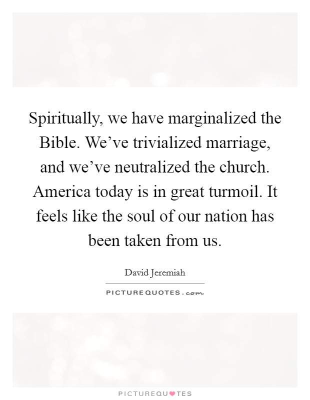 Spiritually, we have marginalized the Bible. We've trivialized marriage, and we've neutralized the church. America today is in great turmoil. It feels like the soul of our nation has been taken from us Picture Quote #1