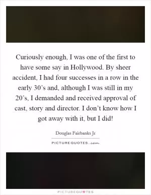 Curiously enough, I was one of the first to have some say in Hollywood. By sheer accident, I had four successes in a row in the early 30’s and, although I was still in my 20’s, I demanded and received approval of cast, story and director. I don’t know how I got away with it, but I did! Picture Quote #1