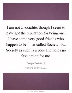 I am not a socialite, though I seem to have got the reputation for being one. I have some very good friends who happen to be in so-called Society; but Society as such is a bore and holds no fascination for me Picture Quote #1