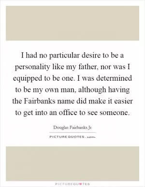 I had no particular desire to be a personality like my father, nor was I equipped to be one. I was determined to be my own man, although having the Fairbanks name did make it easier to get into an office to see someone Picture Quote #1