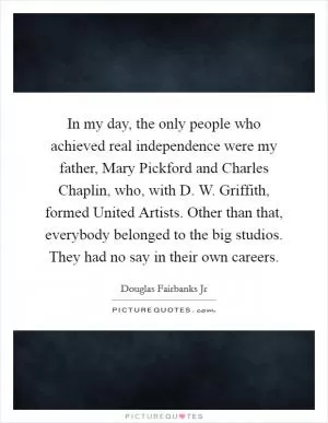 In my day, the only people who achieved real independence were my father, Mary Pickford and Charles Chaplin, who, with D. W. Griffith, formed United Artists. Other than that, everybody belonged to the big studios. They had no say in their own careers Picture Quote #1