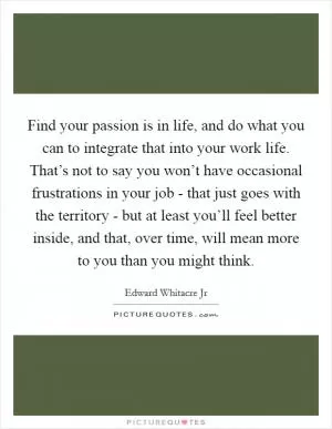 Find your passion is in life, and do what you can to integrate that into your work life. That’s not to say you won’t have occasional frustrations in your job - that just goes with the territory - but at least you’ll feel better inside, and that, over time, will mean more to you than you might think Picture Quote #1