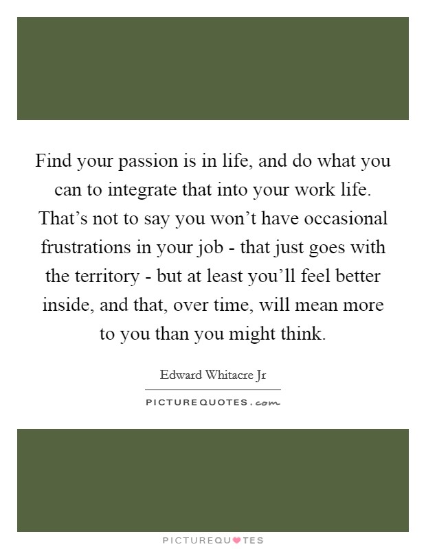 Find your passion is in life, and do what you can to integrate that into your work life. That's not to say you won't have occasional frustrations in your job - that just goes with the territory - but at least you'll feel better inside, and that, over time, will mean more to you than you might think Picture Quote #1