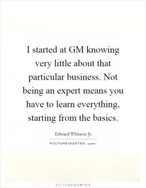 I started at GM knowing very little about that particular business. Not being an expert means you have to learn everything, starting from the basics Picture Quote #1