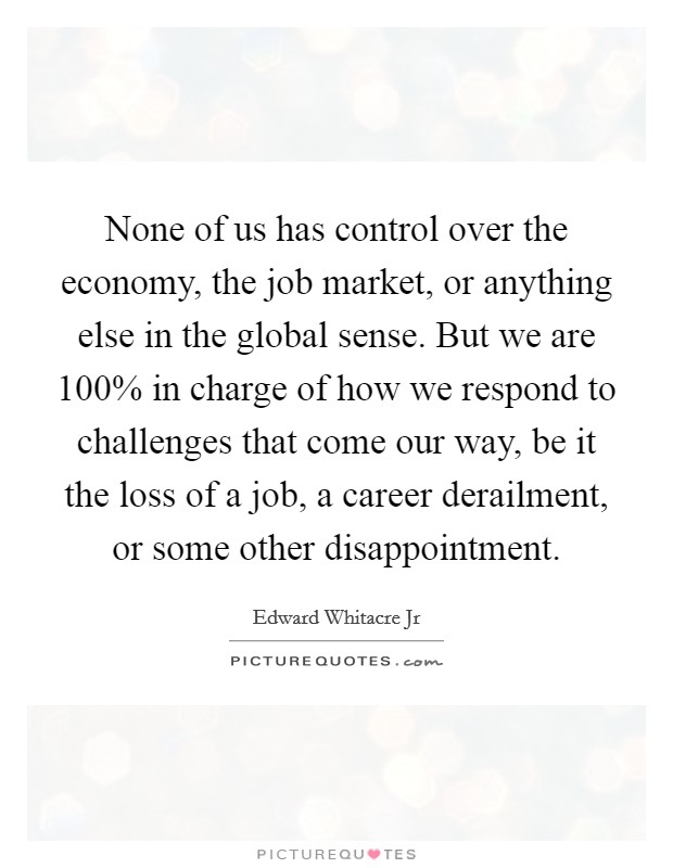 None of us has control over the economy, the job market, or anything else in the global sense. But we are 100% in charge of how we respond to challenges that come our way, be it the loss of a job, a career derailment, or some other disappointment Picture Quote #1