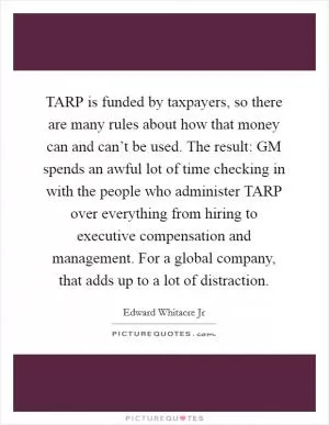 TARP is funded by taxpayers, so there are many rules about how that money can and can’t be used. The result: GM spends an awful lot of time checking in with the people who administer TARP over everything from hiring to executive compensation and management. For a global company, that adds up to a lot of distraction Picture Quote #1