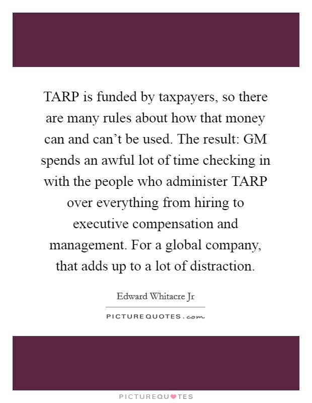 TARP is funded by taxpayers, so there are many rules about how that money can and can't be used. The result: GM spends an awful lot of time checking in with the people who administer TARP over everything from hiring to executive compensation and management. For a global company, that adds up to a lot of distraction Picture Quote #1
