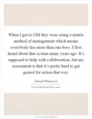 When I got to GM they were using a matrix method of management which means everybody has more than one boss. I first heard about that system many years ago. It’s supposed to help with collaboration, but my assessment is that it’s pretty hard to get geared for action that way Picture Quote #1
