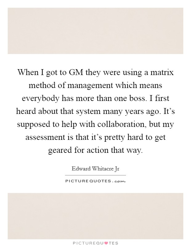 When I got to GM they were using a matrix method of management which means everybody has more than one boss. I first heard about that system many years ago. It's supposed to help with collaboration, but my assessment is that it's pretty hard to get geared for action that way Picture Quote #1