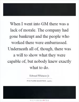 When I went into GM there was a lack of morale. The company had gone bankrupt and the people who worked there were embarrassed. Underneath all of, though, there was a will to show what they were capable of, but nobody knew exactly what to do Picture Quote #1