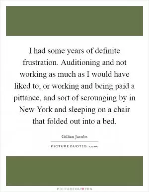 I had some years of definite frustration. Auditioning and not working as much as I would have liked to, or working and being paid a pittance, and sort of scrounging by in New York and sleeping on a chair that folded out into a bed Picture Quote #1