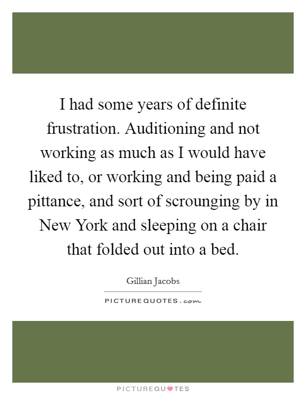 I had some years of definite frustration. Auditioning and not working as much as I would have liked to, or working and being paid a pittance, and sort of scrounging by in New York and sleeping on a chair that folded out into a bed Picture Quote #1