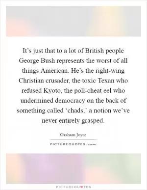 It’s just that to a lot of British people George Bush represents the worst of all things American. He’s the right-wing Christian crusader, the toxic Texan who refused Kyoto, the poll-cheat eel who undermined democracy on the back of something called ‘chads,’ a notion we’ve never entirely grasped Picture Quote #1