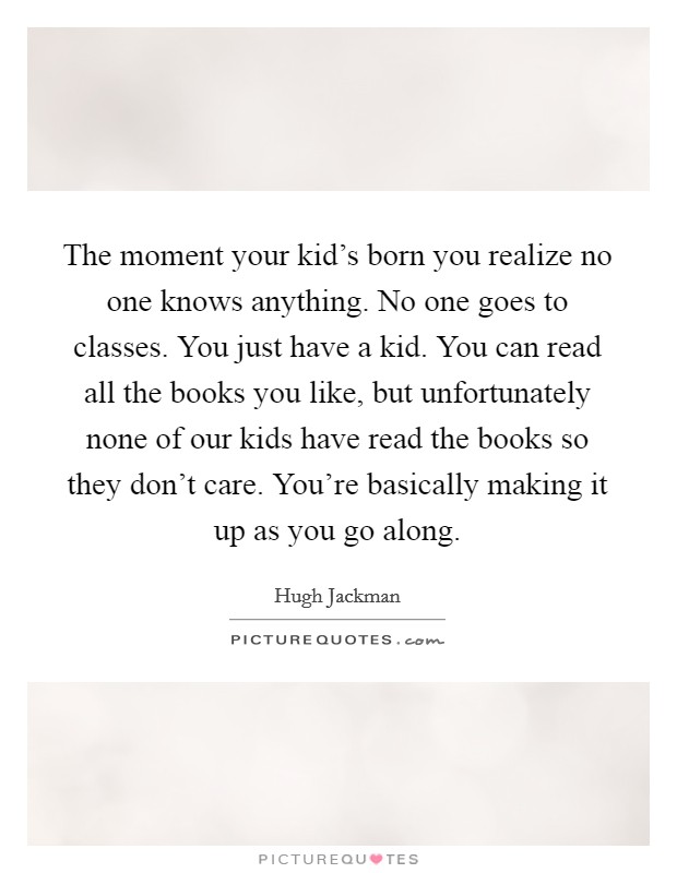 The moment your kid's born you realize no one knows anything. No one goes to classes. You just have a kid. You can read all the books you like, but unfortunately none of our kids have read the books so they don't care. You're basically making it up as you go along Picture Quote #1