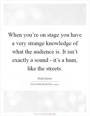 When you’re on stage you have a very strange knowledge of what the audience is. It isn’t exactly a sound - it’s a hum, like the streets Picture Quote #1